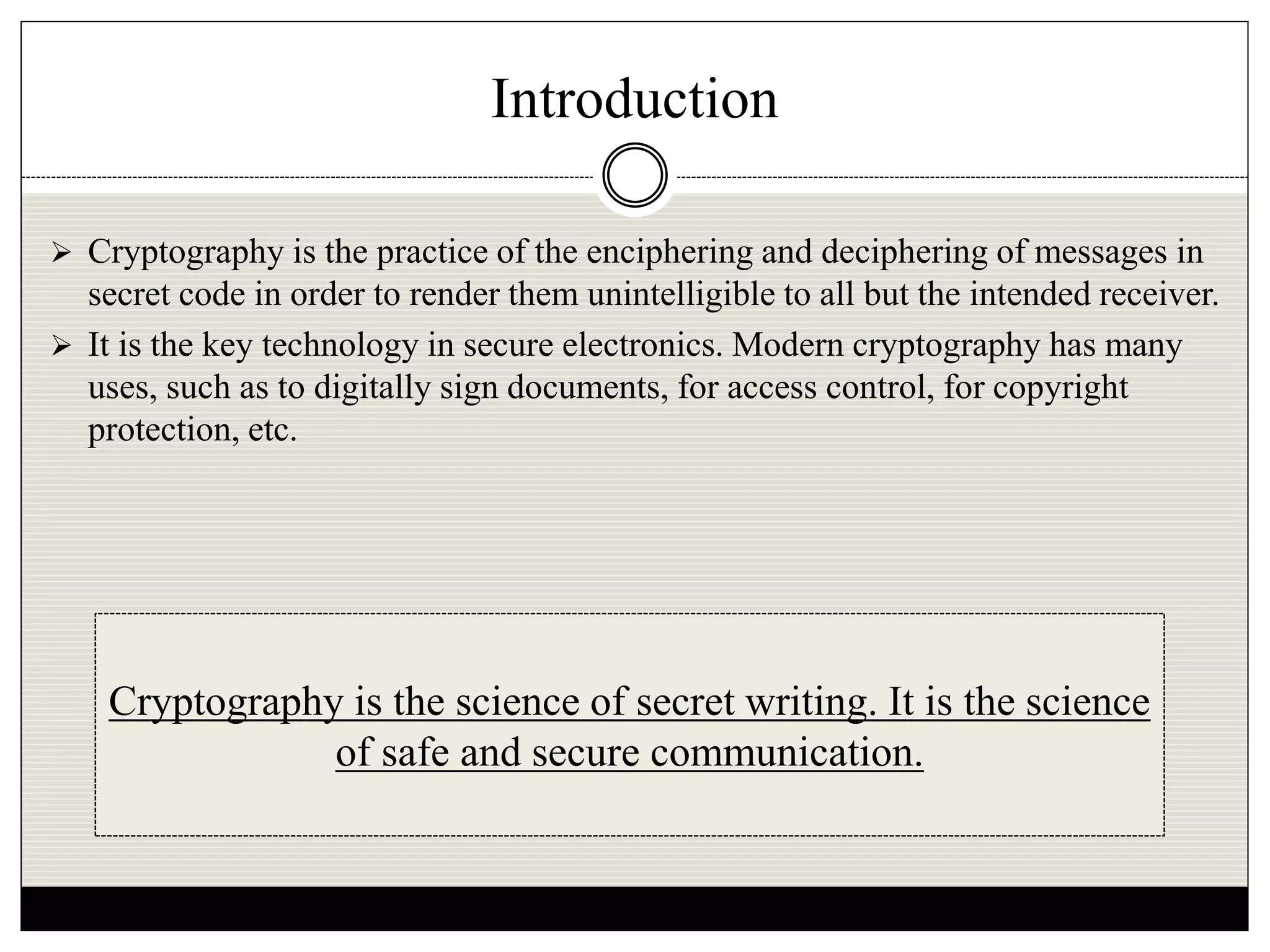 Introduction
 Cryptography is the practice of the enciphering and deciphering of messages in
secret code in order to render them unintelligible to all but the intended receiver.
 It is the key technology in secure electronics. Modern cryptography has many
uses, such as to digitally sign documents, for access control, for copyright
protection, etc.
Cryptography is the science of secret writing. It is the science
of safe and secure communication.
 