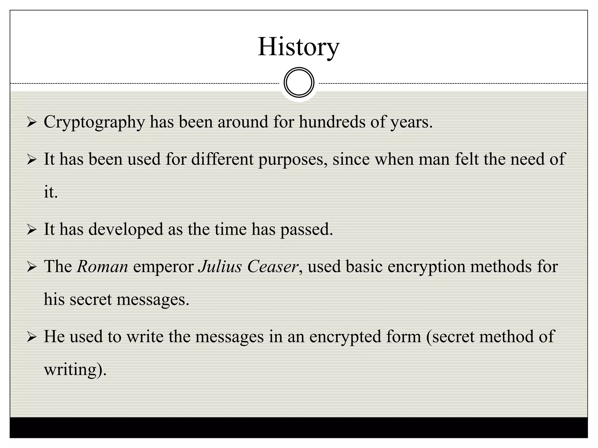 History
 Cryptography has been around for hundreds of years.
 It has been used for different purposes, since when man felt the need of
it.
 It has developed as the time has passed.
 The Roman emperor Julius Ceaser, used basic encryption methods for
his secret messages.
 He used to write the messages in an encrypted form (secret method of
writing).
 