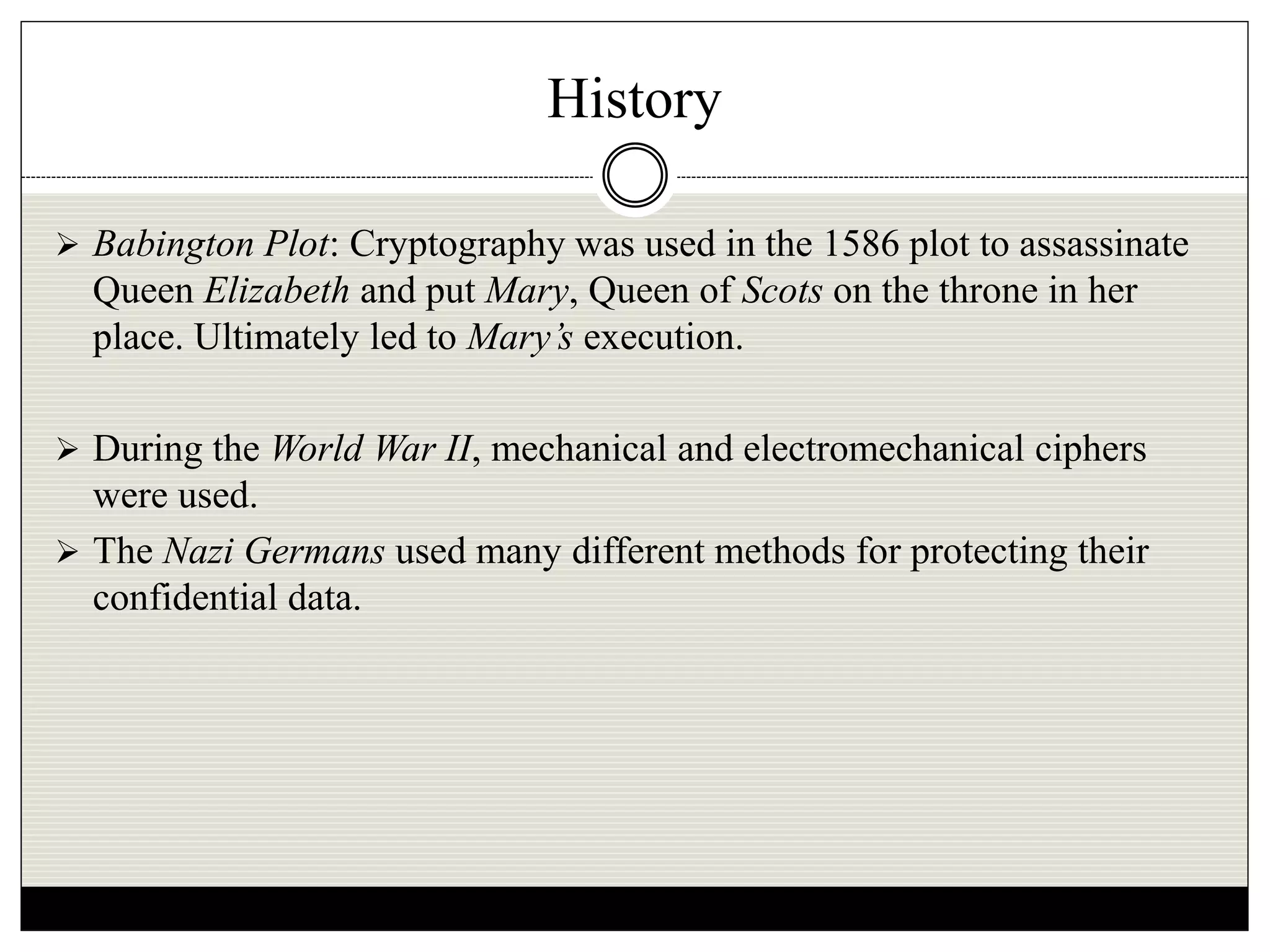 History
 Babington Plot: Cryptography was used in the 1586 plot to assassinate
Queen Elizabeth and put Mary, Queen of Scots on the throne in her
place. Ultimately led to Mary’s execution.
 During the World War II, mechanical and electromechanical ciphers
were used.
 The Nazi Germans used many different methods for protecting their
confidential data.
 