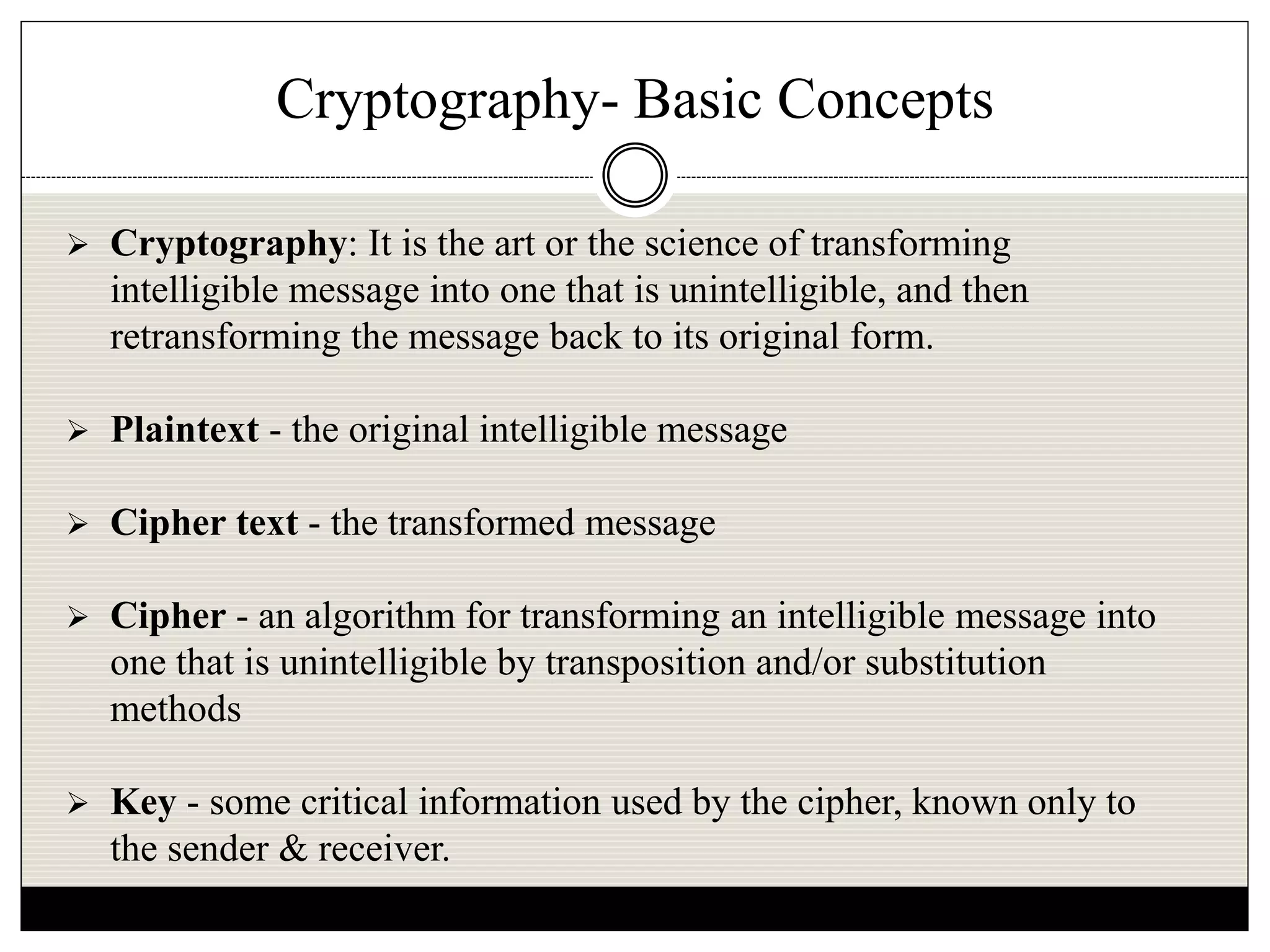 Cryptography- Basic Concepts
 Cryptography: It is the art or the science of transforming
intelligible message into one that is unintelligible, and then
retransforming the message back to its original form.
 Plaintext - the original intelligible message
 Cipher text - the transformed message
 Cipher - an algorithm for transforming an intelligible message into
one that is unintelligible by transposition and/or substitution
methods
 Key - some critical information used by the cipher, known only to
the sender & receiver.
 