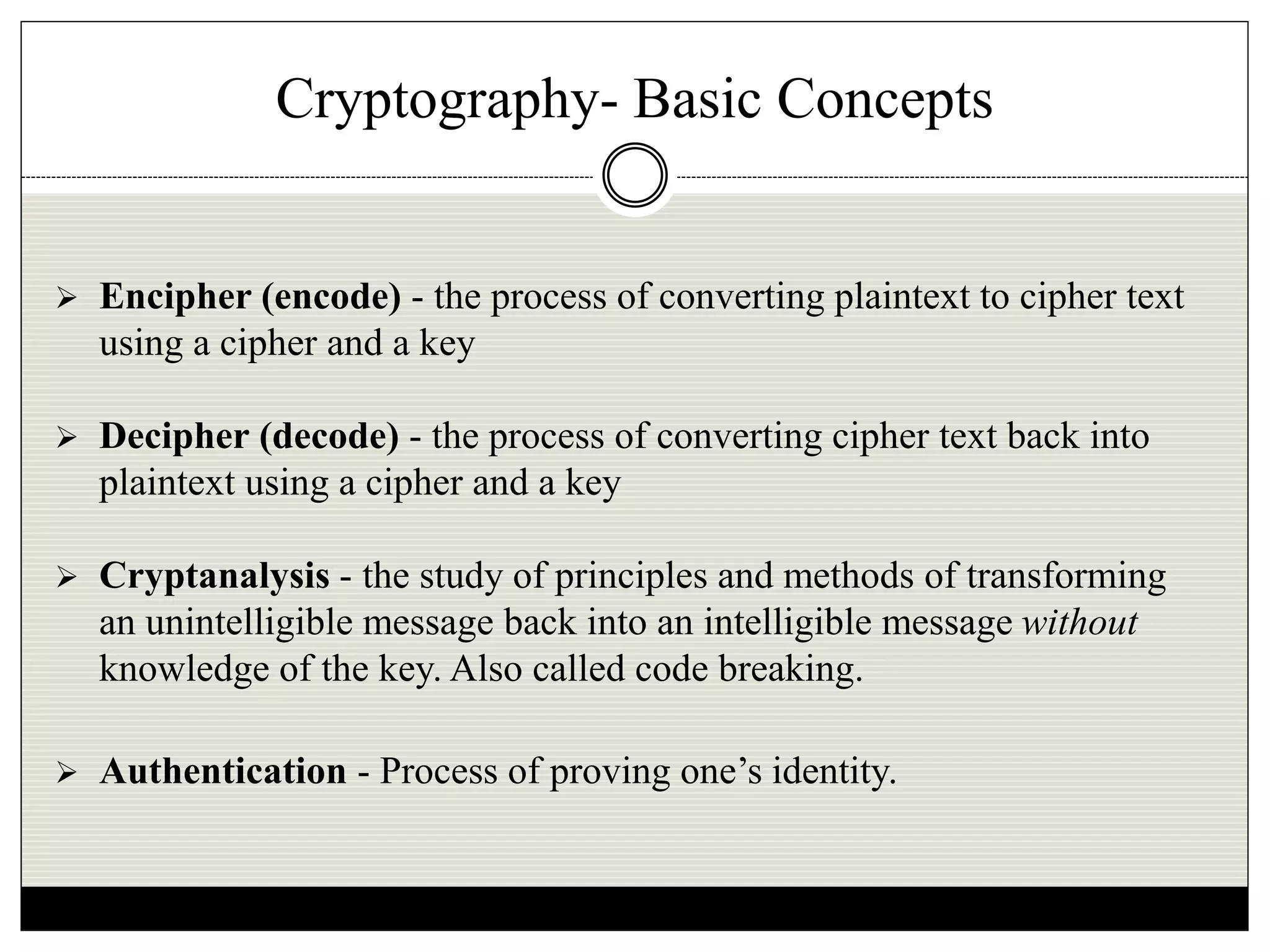 Cryptography- Basic Concepts
 Encipher (encode) - the process of converting plaintext to cipher text
using a cipher and a key
 Decipher (decode) - the process of converting cipher text back into
plaintext using a cipher and a key
 Cryptanalysis - the study of principles and methods of transforming
an unintelligible message back into an intelligible message without
knowledge of the key. Also called code breaking.
 Authentication - Process of proving one’s identity.
 