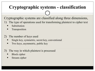 Cryptographic systems - classification
Cryptographic systems are classified along three dimensions,
1) The type of operations used for transforming plaintext to cipher text
 Substitution
 Transposition
2) The number of keys used
 Single key, symmetric, secret key, conventional
 Two keys, asymmetric, public key
3) The way in which plaintext is processed
 Block cipher
 Stream cipher
 