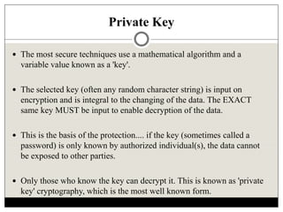 Private Key
 The most secure techniques use a mathematical algorithm and a
variable value known as a 'key'.
 The selected key (often any random character string) is input on
encryption and is integral to the changing of the data. The EXACT
same key MUST be input to enable decryption of the data.
 This is the basis of the protection.... if the key (sometimes called a
password) is only known by authorized individual(s), the data cannot
be exposed to other parties.
 Only those who know the key can decrypt it. This is known as 'private
key' cryptography, which is the most well known form.
 