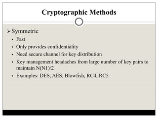 Cryptographic Methods
Symmetric
 Fast
 Only provides confidentiality
 Need secure channel for key distribution
 Key management headaches from large number of key pairs to
maintain N(N1)/2
 Examples: DES, AES, Blowfish, RC4, RC5
 