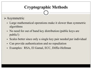 Cryptographic Methods
Asymmetric
 Large mathematical operations make it slower than symmetric
algorithms
 No need for out of band key distribution (public keys are
public!)
 Scales better since only a single key pair needed per individual
 Can provide authentication and no repudiation
 Examples: RSA, El Gamal, ECC, Diffie-Hellman
 