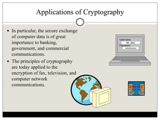 Applications of Cryptography
 In particular, the secure exchange
of computer data is of great
importance to banking,
government, and commercial
communications.
 The principles of cryptography
are today applied to the
encryption of fax, television, and
computer network
communications.
Username
Password
Mr. Alex
xxxxxxxxxx
 