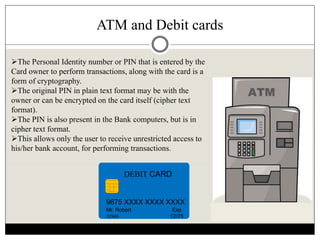 ATM and Debit cards
DEBIT CARD
9875 XXXX XXXX XXXX
Mr. Robert
12345
Exp
12/75
The Personal Identity number or PIN that is entered by the
Card owner to perform transactions, along with the card is a
form of cryptography.
The original PIN in plain text format may be with the
owner or can be encrypted on the card itself (cipher text
format).
The PIN is also present in the Bank computers, but is in
cipher text format.
This allows only the user to receive unrestricted access to
his/her bank account, for performing transactions.
 