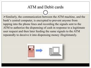 ATM and Debit cards
Similarly, the communication between the ATM machine, and the
bank’s central computer, is encrypted to prevent anyone from
tapping into the phone lines and recording the signals sent to the
ATM to authorize the dispensing of cash in response to a legitimate
user request and then later feeding the same signals to the ATM
repeatedly to deceive it into dispensing money illegitimately.
 