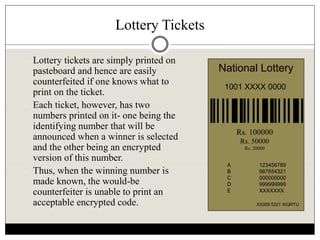 Lottery Tickets
 Lottery tickets are simply printed on
pasteboard and hence are easily
counterfeited if one knows what to
print on the ticket.
 Each ticket, however, has two
numbers printed on it- one being the
identifying number that will be
announced when a winner is selected
and the other being an encrypted
version of this number.
 Thus, when the winning number is
made known, the would-be
counterfeiter is unable to print an
acceptable encrypted code.
National Lottery
1001 XXXX 0000
XX009 5321 WQRTU
A 123456789
B 987654321
C 000000000
D 999999999
E XXXXXXX
Rs. 100000
Rs. 50000
Rs. 20000
 