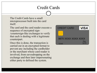 Credit Cards
 The Credit Cards have a small
microprocessor built into the card
itself.
 The card and the card reader execute a
sequence of encrypted sign-
/countersign-like exchanges to verify
that each is dealing with a legitimate
counterpart.
 Once this is done, the transaction is
carried out in an encrypted format to
prevent any including the cardholder
or the merchant whose card reader is
involved, from eavesdropping on the
exchange and then later impersonating
either party to defraud the system.
9875 XXXX XXXX XXXX
12345
Exp
12/75
VISACREDIT CARD
 