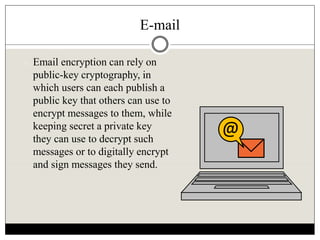 E-mail
 Email encryption can rely on
public-key cryptography, in
which users can each publish a
public key that others can use to
encrypt messages to them, while
keeping secret a private key
they can use to decrypt such
messages or to digitally encrypt
and sign messages they send.
@
 