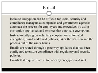E-mail
 Because encryption can be difficult for users, security and
compliance managers at companies and government agencies
automate the process for employees and executives by using
encryption appliances and services that automate encryption.
 Instead overflying on voluntary cooperation, automated
encryption, based undefined policies, takes the decision and the
process out of the users 'hands.
 Emails are routed through a gate way appliance that has been
configured to ensure compliance with regulatory and security
policies.
 Emails that require it are automatically encrypted and sent.
 