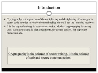 Introduction
 Cryptography is the practice of the enciphering and deciphering of messages in
secret code in order to render them unintelligible to all but the intended receiver.
 It is the key technology in secure electronics. Modern cryptography has many
uses, such as to digitally sign documents, for access control, for copyright
protection, etc.
Cryptography is the science of secret writing. It is the science
of safe and secure communication.
 