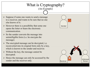 What is Cryptography?
(An Example)
 Suppose if some one wants to send a message
to a receiver, and wants to be sure that no one
else knows of it.
 However there is a possibility that some one
opens the letter or hears the electronic
communication.
 So the sender converts the message into
unintelligible form (i.e. he encrypts the
message)
 The encrypted message can be decrypted, i.e.
reconverted into its original form only by a key,
which is known to the sender and receiver.
 Without the key, the message cannot be
decrypted.
 Hence the message can only be accessed by the
sender and the receiver only.
Sender
Receiver
Unknown
Person
 