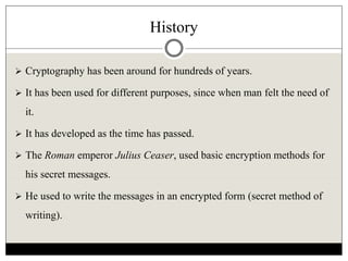 History
 Cryptography has been around for hundreds of years.
 It has been used for different purposes, since when man felt the need of
it.
 It has developed as the time has passed.
 The Roman emperor Julius Ceaser, used basic encryption methods for
his secret messages.
 He used to write the messages in an encrypted form (secret method of
writing).
 