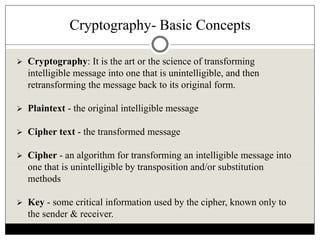 Cryptography- Basic Concepts
 Cryptography: It is the art or the science of transforming
intelligible message into one that is unintelligible, and then
retransforming the message back to its original form.
 Plaintext - the original intelligible message
 Cipher text - the transformed message
 Cipher - an algorithm for transforming an intelligible message into
one that is unintelligible by transposition and/or substitution
methods
 Key - some critical information used by the cipher, known only to
the sender & receiver.
 