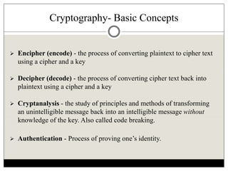 Cryptography- Basic Concepts
 Encipher (encode) - the process of converting plaintext to cipher text
using a cipher and a key
 Decipher (decode) - the process of converting cipher text back into
plaintext using a cipher and a key
 Cryptanalysis - the study of principles and methods of transforming
an unintelligible message back into an intelligible message without
knowledge of the key. Also called code breaking.
 Authentication - Process of proving one’s identity.
 