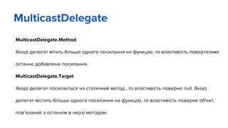 MulticastDelegate.Method
Якщо делегат мітить більше одного посилання на функцію, то властивість повертатиме
останнє добавлене посилання.
MulticastDelegate.Target
Якщо делегат посилається на статичний метод , то властивість поверне null. Якщо
делегат містить більше одного посилання на функцію, то властивість поверне об’єкт,
пов’язаний з останнім в черзі методом.
MulticastDelegate
 