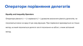 Equality and Inequality Operators
Оператори рівності ( = = ) і нерівності ( ! = ) дозволяє визначити рівність делегатів, чи
посилаються вони на одну й туж саму функцію. При порівнянні враховується не тільки
метод, на який посилається делегат але й посилання на об’єкт, з яким зв’язаний
метод.
Оператори порівняння делегатів
 