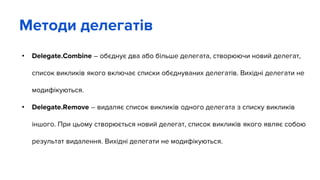 • Delegate.Combine – обєднує два або більше делегата, створюючи новий делегат,
список викликів якого включає списки обєднуваних делегатів. Вихідні делегати не
модифікуються.
• Delegate.Remove – видаляє список викликів одного делегата з списку викликів
іншого. При цьому створюється новий делегат, список викликів якого являє собою
результат видалення. Вихідні делегати не модифікуються.
Методи делегатів
 