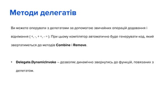 Ви можете оперувати з делегатами за допомогою звичайних операцій додавання і
віднімання ( +, -, + =, - = ). При цьому компілятор автоматично буде генерувати код, який
звертатиметься до методів Combine i Remove.
• Delegate.DynamicInvoke – дозволяє динамічно звернутись до функцій, повязаних з
делегатом.
Методи делегатів
 