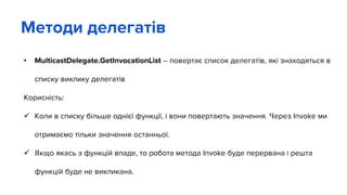 • MulticastDelegate.GetInvocationList – повертає список делегатів, які знаходяться в
списку виклику делегатів
Корисність:
 Коли в списку більше однієї функції, і вони повертають значення. Через Invoke ми
отримаємо тільки значення останньої.
 Якщо якась з функцій впаде, то робота метода Invoke буде перервана і решта
функцій буде не викликана.
Методи делегатів
 