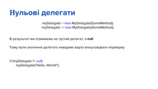 Нульові делегати
myDelegate = new MyDelegate(SomeMethod);
myDelegate -= new MyDelegate(SomeMethod);
В результаті ми отримаємо не пустий делегат, а null
Тому коли значення делегата невідоме варто влаштовувати перевірку
if (myDelegate != null)
myDelegate("Hello, World!");
 