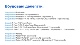 Вбудовані делегати:
delegate bool Predicate();
delegate bool Predicate<T1>(T1 parameter1);
delegate bool Predicate<T1, T2>(T1 parameter1, T2 paremter2);
delegate bool Predicate<T1, T2, T3>(T2 parameter1, T2 paremter2, T3 parameter3);
delegate T Func<T>(T returnType);
delegate T Func<T, T1>(T returnType, T1 parameter1);
delegate T Func<T, T1, T2>(T returnType, T1 parameter1, T2 paremter2);
delegate T Func<T T1, T2, T3>(T returnType, T1 parameter1, T2 paremter2, T3 parameter3);
delegate void Action();
delegate void Action<T1>(T1 parameter1);
delegate void Action<T1, T2>(T1 parameter1, T2 paremter2);
delegate void Action<T1, T2, T3>(T1 parameter1, T2 paremter2, T3 parameter3);
 