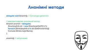 delegate void Anonim(); // Сигнатура делегата
// використовуємо анонімний метод
Anonim anonim = delegate{
DirectoryInfo dir = new DirectoryInfo("D:");
foreach (DirectoryInfo d in dir.GetDirectories())
Console.WriteLine(d.Name);
};
anonim(); // запускаємо
Анонімні методи
 