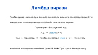 • Лямбда вираз – це анонімна функція, яка містить вирази та оператори і може бути
використана для створення делегатів або типів дерева виразів.
Параметри => Виконуваний код
( x, y ) => { return x + y }
( x, y ) – параметри, => - лямбда-оператор, { return x + y } - тіло методу
• Інший спосіб створення анонімних функцій, може бути присвоєний делегату
Лямбда вирази
 