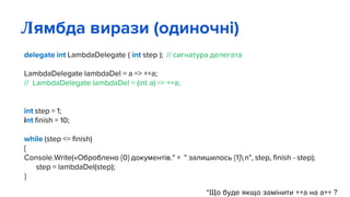 delegate int LambdaDelegate ( int step ); // сигнатура делегата
LambdaDelegate lambdaDel = a => ++a;
// LambdaDelegate lambdaDel = (int a) => ++a;
int step = 1;
int finish = 10;
while (step <= finish)
{
Console.Write(«Оброблено {0} документів." + " залишилось {1}n", step, finish - step);
step = lambdaDel(step);
}
*Що буде якщо замінити ++а на а++ ?
Лямбда вирази (одиночні)
 