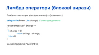 Лямбда – оператори: (input parameters) => {statements;}
delegate int Power ( int change); // сигнатура делегата
Power lambdaDel = change =>
{
if (change != 0)
return change * change;
return 0;
}
Console.WriteLine( Power ( 10 ) );
Лямбда оператори (блокові вирази)
 