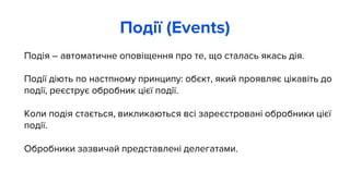 Подія – автоматичне оповіщення про те, що сталась якась дія.
Події діють по настпному принципу: обєкт, який проявляє цікавіть до
події, реєструє обробник цієї події.
Коли подія стається, викликаються всі зареєстровані обробники цієї
події.
Обробники зазвичай представлені делегатами.
Події (Events)
 