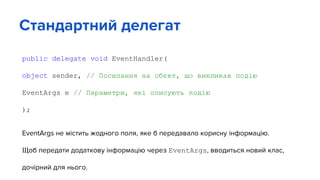 public delegate void EventHandler(
object sender, // Посилання на обєкт, що викликав подію
EventArgs e // Параметри, які описують подію
);
EventArgs не містить жодного поля, яке б передавало корисну інформацію.
Щоб передати додаткову інформацію через EventArgs, вводиться новий клас,
дочірний для нього.
Стандартний делегат
 