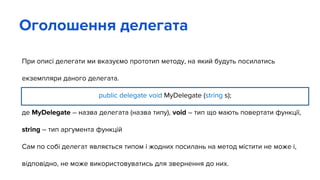 При описі делегати ми вказуємо прототип методу, на який будуть посилатись
екземпляри даного делегата.
public delegate void MyDelegate (string s);
де MyDelegate – назва делегата (назва типу), void – тип що мають повертати функції,
string – тип аргумента функцій
Сам по собі делегат являється типом і жодних посилань на метод містити не може і,
відповідно, не може використовуватись для звернення до них.
Оголошення делегата
 