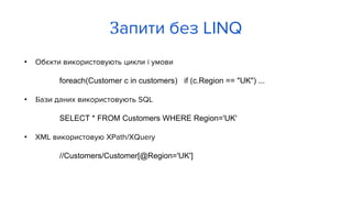 • Обєкти використовують цикли і умови
foreach(Customer c in customers) if (c.Region == "UK") ...
• Бази даних використовують SQL
SELECT * FROM Customers WHERE Region='UK'
• XML використовую XPath/XQuery
//Customers/Customer[@Region='UK']
Запити без LINQ
 