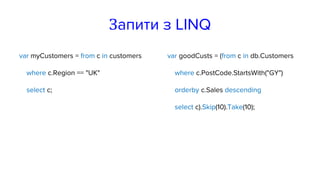 Запити з LINQ
var myCustomers = from c in customers
where c.Region == "UK"
select c;
var goodCusts = (from c in db.Customers
where c.PostCode.StartsWith("GY")
orderby c.Sales descending
select c).Skip(10).Take(10);
 