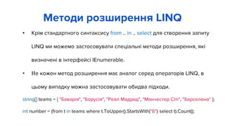 • Крім стандартного синтаксису from .. in .. select для створення запиту
LINQ ми можемо застосовувати спеціальні методи розширення, які
визначені в інтерфейсі IEnumerable.
• Не кожен метод розширення має аналог серед операторів LINQ, в
цьому випадку можна застосовувати обидва підходи.
string[] teams = { "Баварія", "Борусія", "Реал Мадрид", "Манчестер Сіті", "Барселона" };
int number = (from t in teams where t.ToUpper().StartsWith("Б") select t).Count();
Методи розширення LINQ
 