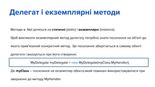 Методи в .Net діляться на статичні (static) і екземплярні (instance).
Щоб викликати екземплярний метод делегату потрібно знати посилання на об’єкт до
якого прив’язаний конкретний метод. Це посилання зберігається в самому обєкті
делегата і вказується при його створенні.
MyDelegate myDelegate = new MyDelegate(myClass.MyHandler);
Де myClass – посилання на екземпляр обєкта,який повинен використовуватися при
зверненні до методу MyHandler
Делегат і екземплярні методи
 