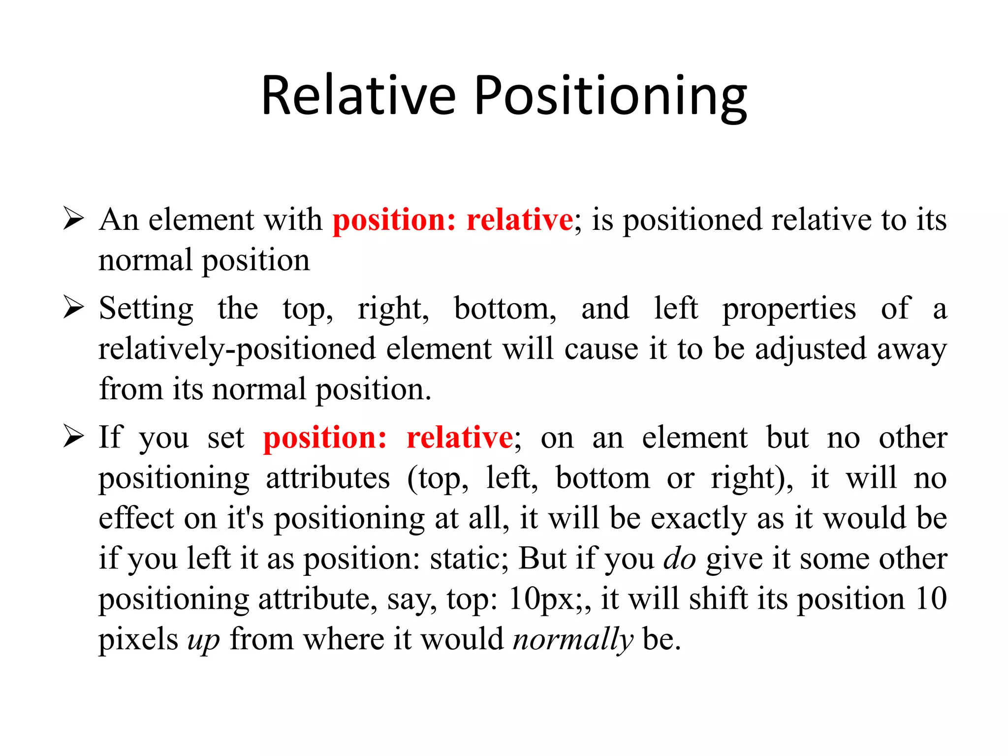 Relative Positioning
 An element with position: relative; is positioned relative to its
normal position
 Setting the top, right, bottom, and left properties of a
relatively-positioned element will cause it to be adjusted away
from its normal position.
 If you set position: relative; on an element but no other
positioning attributes (top, left, bottom or right), it will no
effect on it's positioning at all, it will be exactly as it would be
if you left it as position: static; But if you do give it some other
positioning attribute, say, top: 10px;, it will shift its position 10
pixels up from where it would normally be.
 