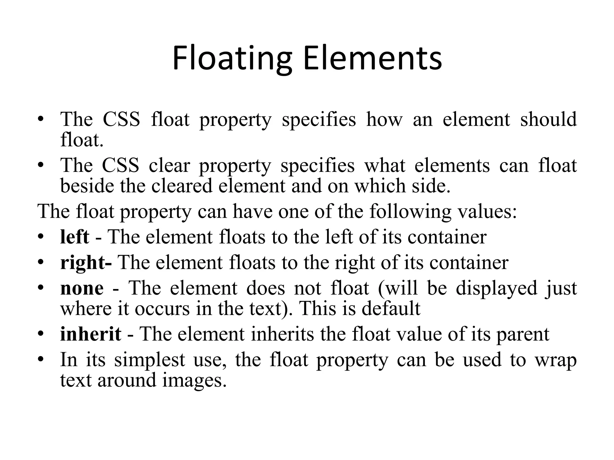 Floating Elements
• The CSS float property specifies how an element should
float.
• The CSS clear property specifies what elements can float
beside the cleared element and on which side.
The float property can have one of the following values:
• left - The element floats to the left of its container
• right- The element floats to the right of its container
• none - The element does not float (will be displayed just
where it occurs in the text). This is default
• inherit - The element inherits the float value of its parent
• In its simplest use, the float property can be used to wrap
text around images.
 
