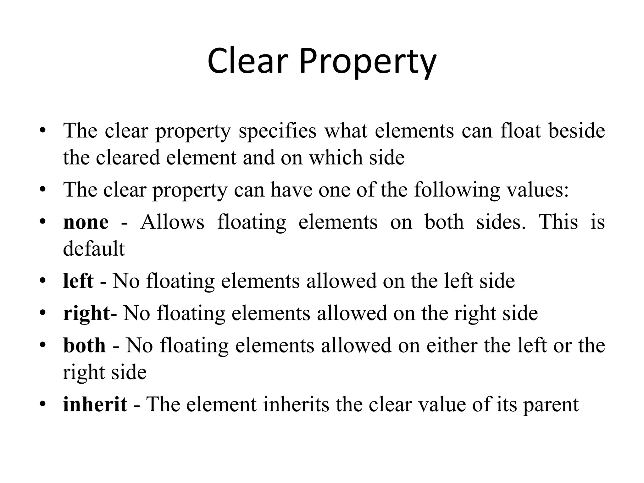 Clear Property
• The clear property specifies what elements can float beside
the cleared element and on which side
• The clear property can have one of the following values:
• none - Allows floating elements on both sides. This is
default
• left - No floating elements allowed on the left side
• right- No floating elements allowed on the right side
• both - No floating elements allowed on either the left or the
right side
• inherit - The element inherits the clear value of its parent
 