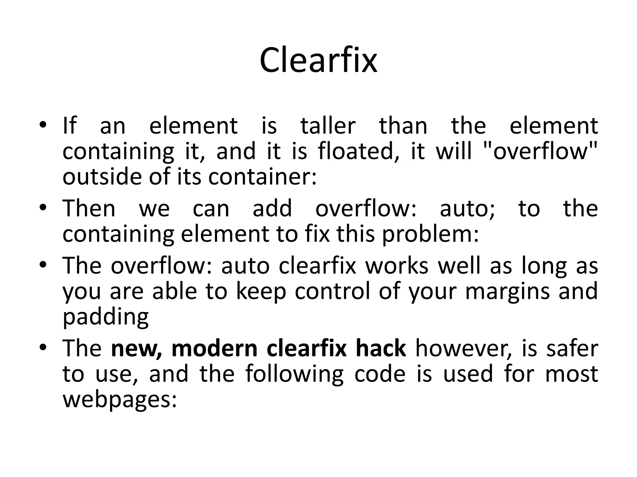 Clearfix
• If an element is taller than the element
containing it, and it is floated, it will "overflow"
outside of its container:
• Then we can add overflow: auto; to the
containing element to fix this problem:
• The overflow: auto clearfix works well as long as
you are able to keep control of your margins and
padding
• The new, modern clearfix hack however, is safer
to use, and the following code is used for most
webpages:
 