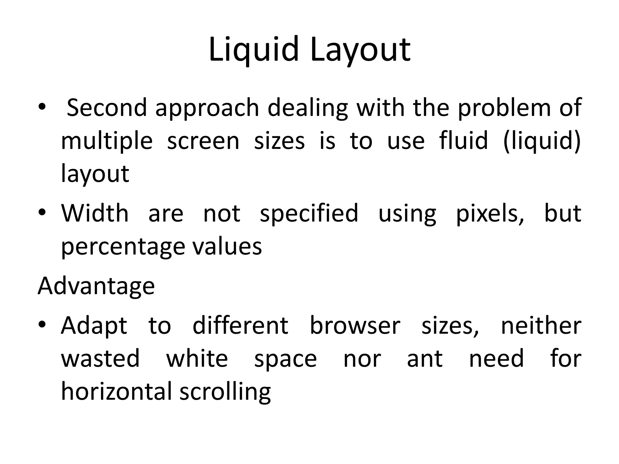 Liquid Layout
• Second approach dealing with the problem of
multiple screen sizes is to use fluid (liquid)
layout
• Width are not specified using pixels, but
percentage values
Advantage
• Adapt to different browser sizes, neither
wasted white space nor ant need for
horizontal scrolling
 