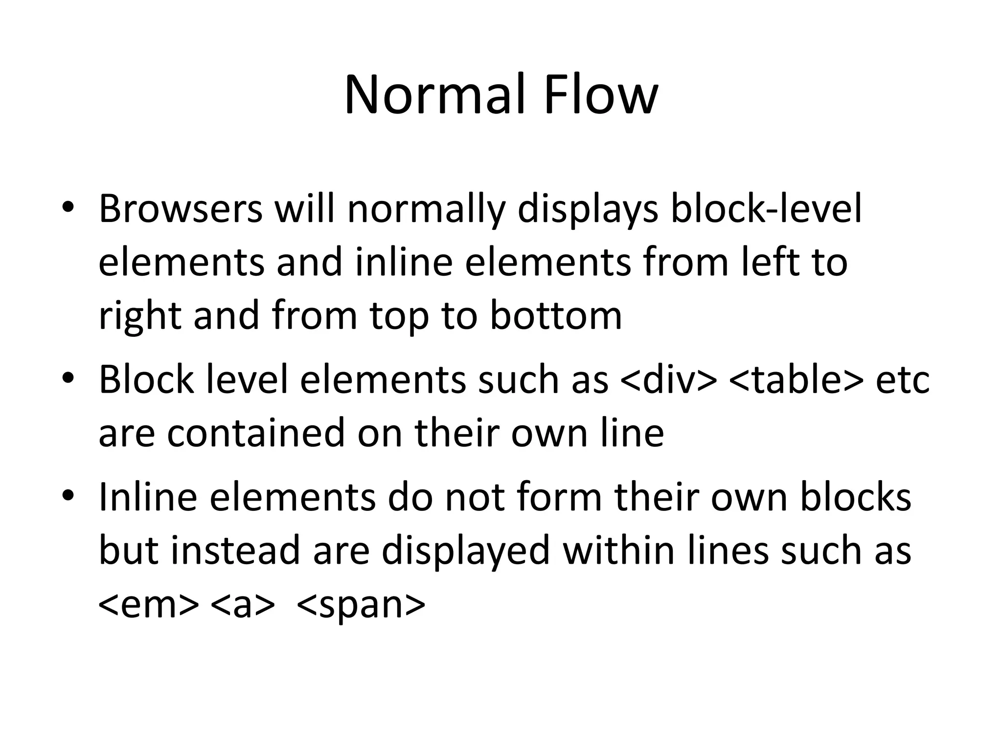 Normal Flow
• Browsers will normally displays block-level
elements and inline elements from left to
right and from top to bottom
• Block level elements such as <div> <table> etc
are contained on their own line
• Inline elements do not form their own blocks
but instead are displayed within lines such as
<em> <a> <span>
 