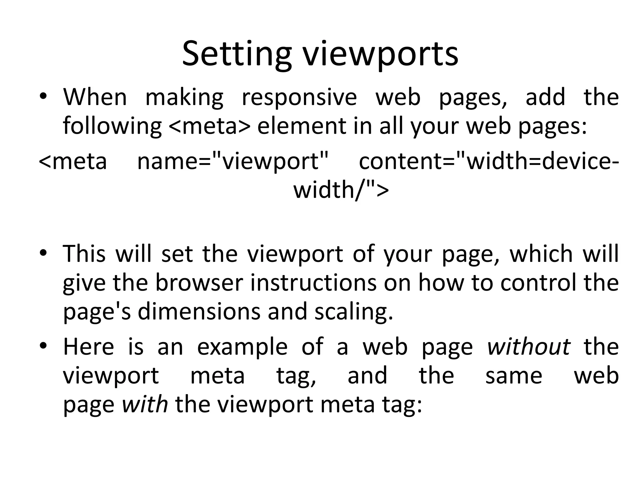 Setting viewports
• When making responsive web pages, add the
following <meta> element in all your web pages:
<meta name="viewport" content="width=device-
width/">
• This will set the viewport of your page, which will
give the browser instructions on how to control the
page's dimensions and scaling.
• Here is an example of a web page without the
viewport meta tag, and the same web
page with the viewport meta tag:
 