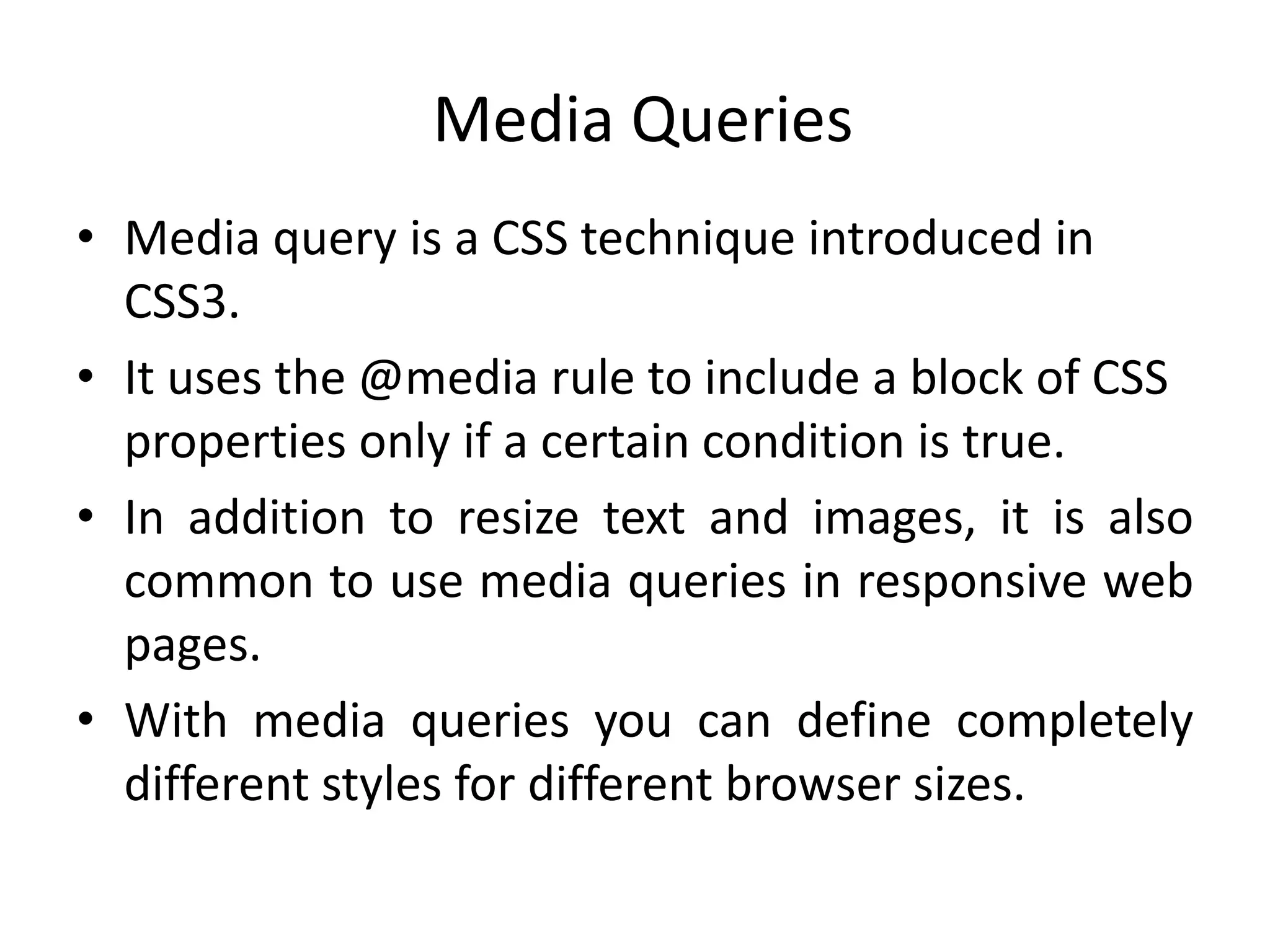 Media Queries
• Media query is a CSS technique introduced in
CSS3.
• It uses the @media rule to include a block of CSS
properties only if a certain condition is true.
• In addition to resize text and images, it is also
common to use media queries in responsive web
pages.
• With media queries you can define completely
different styles for different browser sizes.
 