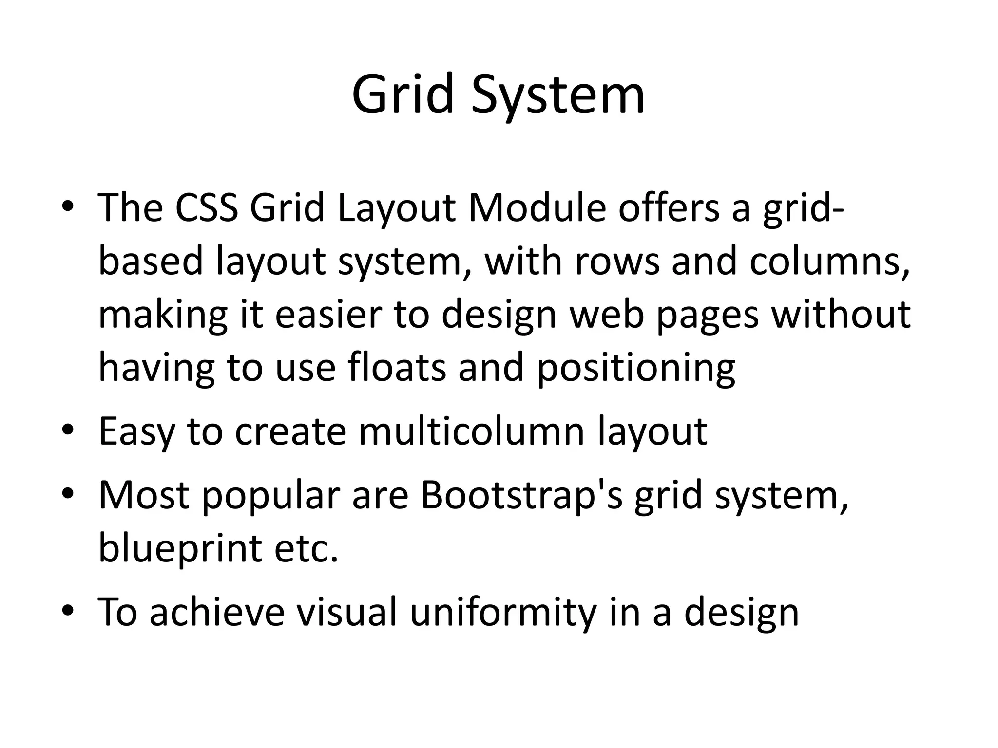 Grid System
• The CSS Grid Layout Module offers a grid-
based layout system, with rows and columns,
making it easier to design web pages without
having to use floats and positioning
• Easy to create multicolumn layout
• Most popular are Bootstrap's grid system,
blueprint etc.
• To achieve visual uniformity in a design
 