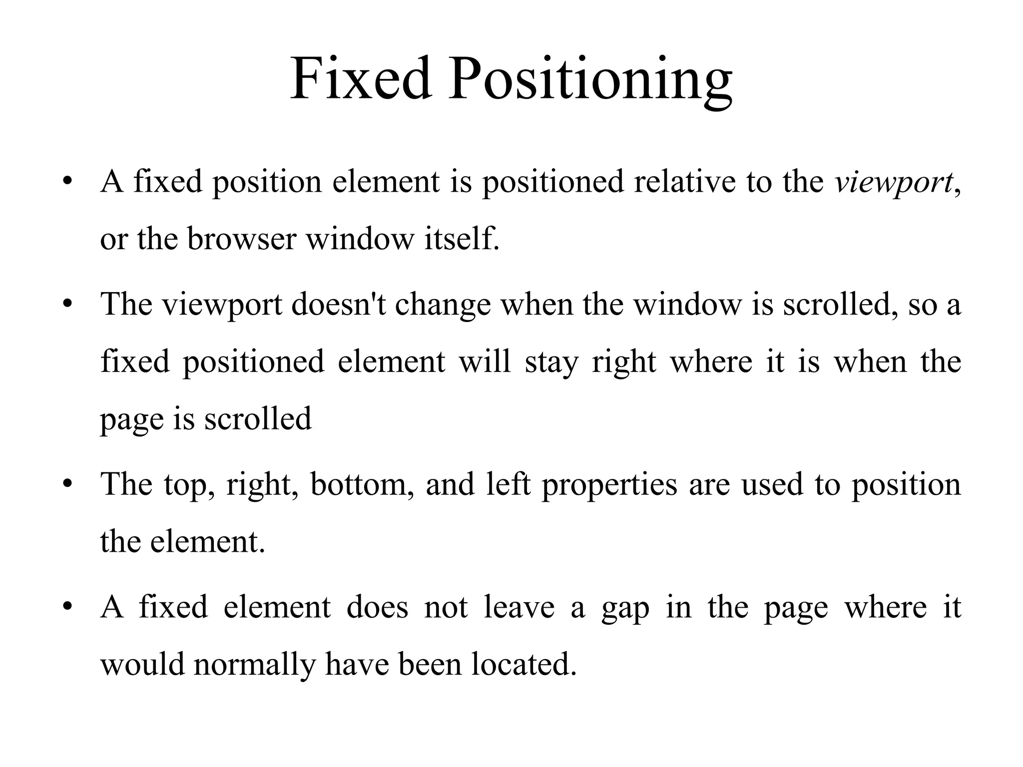 Fixed Positioning
• A fixed position element is positioned relative to the viewport,
or the browser window itself.
• The viewport doesn't change when the window is scrolled, so a
fixed positioned element will stay right where it is when the
page is scrolled
• The top, right, bottom, and left properties are used to position
the element.
• A fixed element does not leave a gap in the page where it
would normally have been located.
 