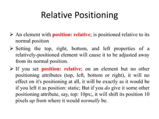 Relative Positioning
 An element with position: relative; is positioned relative to its
normal position
 Setting the top, right, bottom, and left properties of a
relatively-positioned element will cause it to be adjusted away
from its normal position.
 If you set position: relative; on an element but no other
positioning attributes (top, left, bottom or right), it will no
effect on it's positioning at all, it will be exactly as it would be
if you left it as position: static; But if you do give it some other
positioning attribute, say, top: 10px;, it will shift its position 10
pixels up from where it would normally be.
 